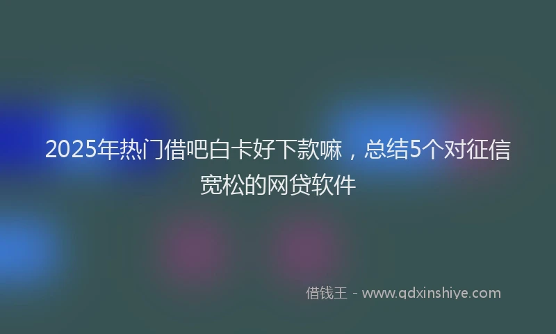 2025年热门借吧白卡好下款嘛，总结5个对征信宽松的网贷软件