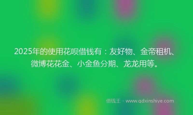 2025年的使用花呗借钱有：友好物、金帝租机、微博花花金、小金鱼分期、龙龙用等。