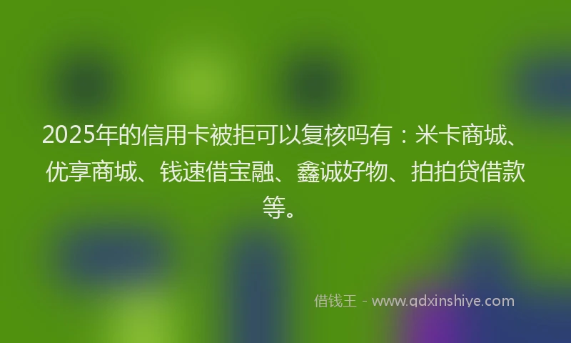 2025年的信用卡被拒可以复核吗有：米卡商城、优享商城、钱速借宝融、鑫诚好物、拍拍贷借款等。