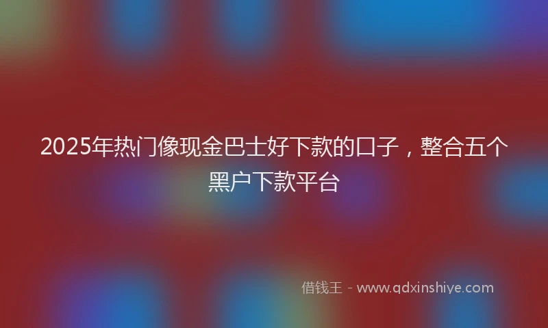 2025年热门像现金巴士好下款的口子，整合五个黑户下款平台
