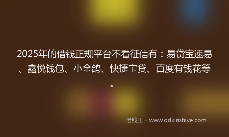 2025年的借钱正规平台不看征信有：易贷宝速易、鑫悦钱包、小金鸽、快捷宝贷、百度有钱花等。