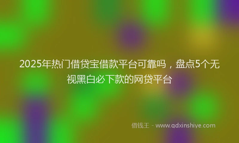 2025年热门借贷宝借款平台可靠吗，盘点5个无视黑白必下款的网贷平台