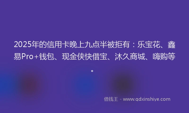 2025年的信用卡晚上九点半被拒有：乐宝花、鑫易Pro+钱包、现金侠快借宝、沐久商城、嗨购等。