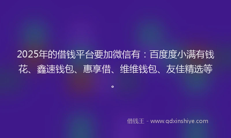 2025年的借钱平台要加微信有：百度度小满有钱花、鑫速钱包、惠享借、维维钱包、友佳精选等。