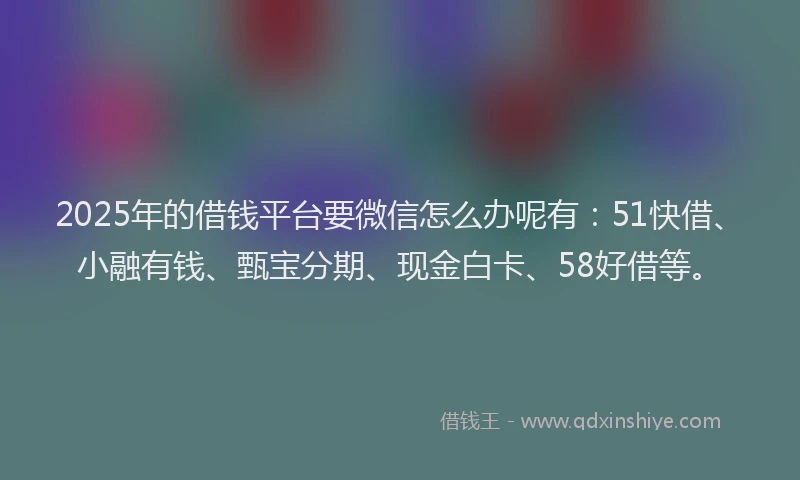 2025年的借钱平台要微信怎么办呢有：51快借、小融有钱、甄宝分期、现金白卡、58好借等。
