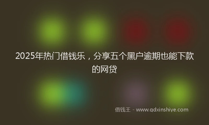 2025年热门借钱乐，分享五个黑户逾期也能下款的网贷