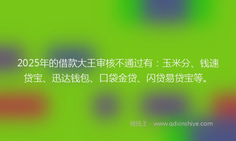2025年的借款大王审核不通过有：玉米分、钱速贷宝、迅达钱包、口袋金贷、闪贷易贷宝等。