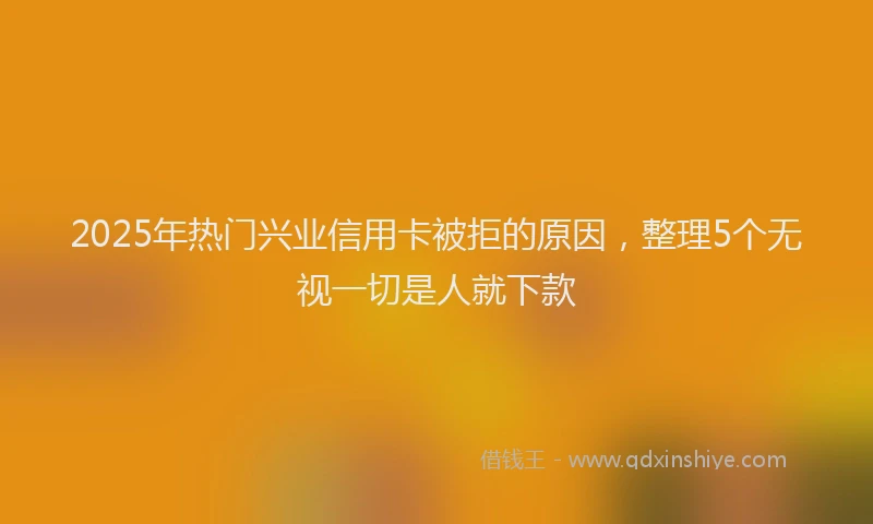 2025年热门兴业信用卡被拒的原因，整理5个无视一切是人就下款