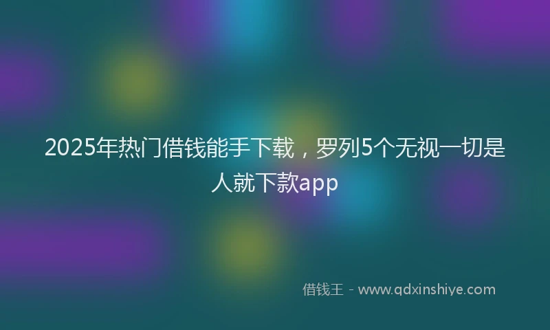 2025年热门借钱能手下载，罗列5个无视一切是人就下款app