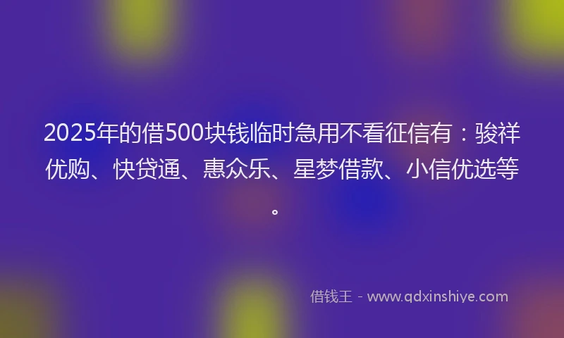 2025年的借500块钱临时急用不看征信有：骏祥优购、快贷通、惠众乐、星梦借款、小信优选等。
