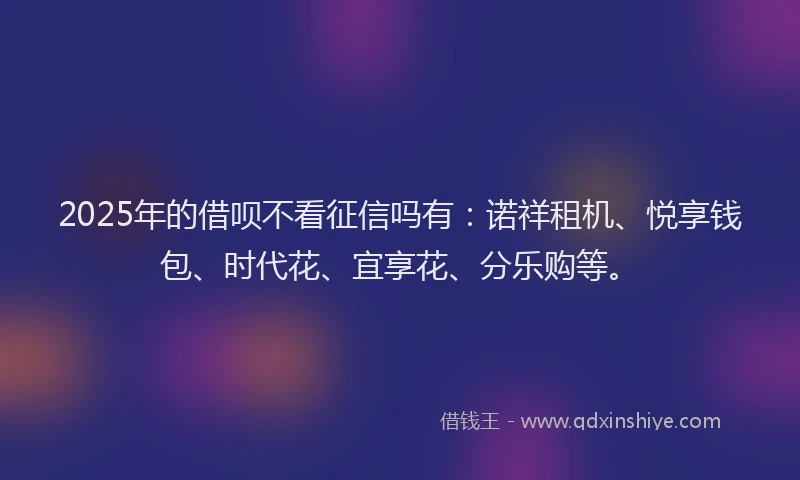 2025年的借呗不看征信吗有：诺祥租机、悦享钱包、时代花、宜享花、分乐购等。