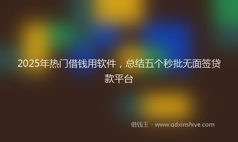 2025年热门借钱用软件，总结五个秒批无面签贷款平台
