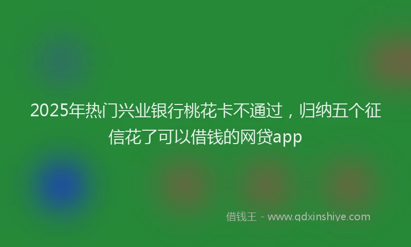 2025年热门兴业银行桃花卡不通过，归纳五个征信花了可以借钱的网贷app