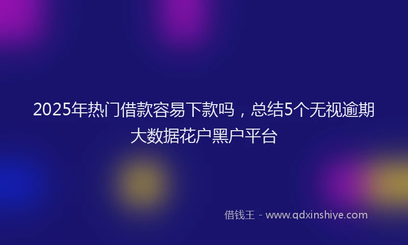 2025年热门借款容易下款吗，总结5个无视逾期大数据花户黑户平台