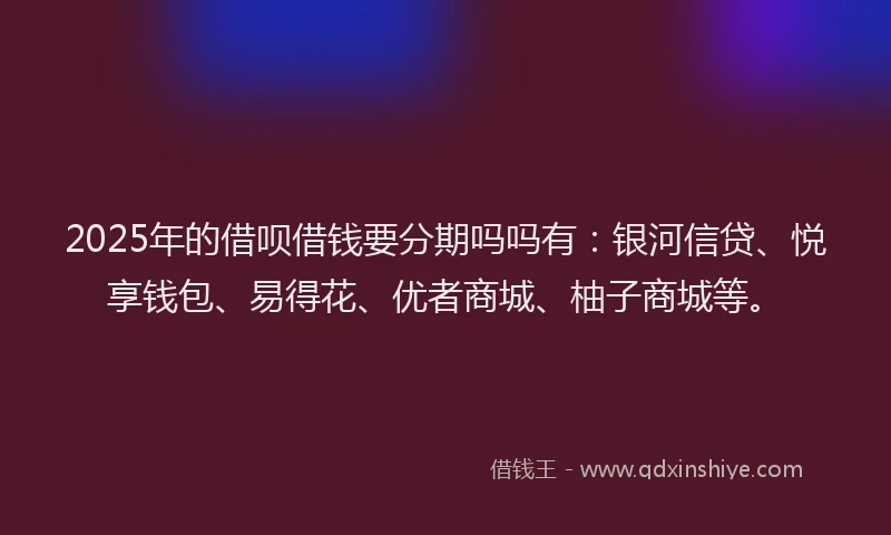 2025年的借呗借钱要分期吗吗有：银河信贷、悦享钱包、易得花、优者商城、柚子商城等。