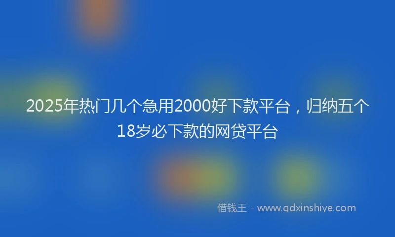 2025年热门几个急用2000好下款平台，归纳五个18岁必下款的网贷平台
