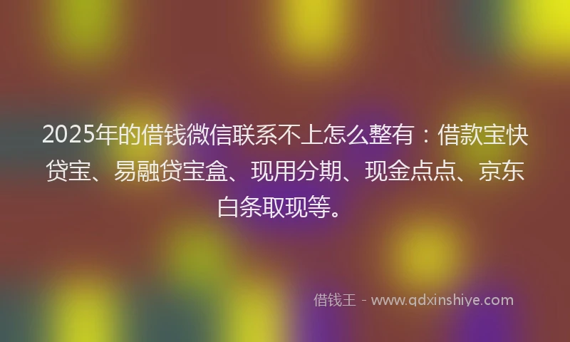 2025年的借钱微信联系不上怎么整有：借款宝快贷宝、易融贷宝盒、现用分期、现金点点、京东白条取现等。