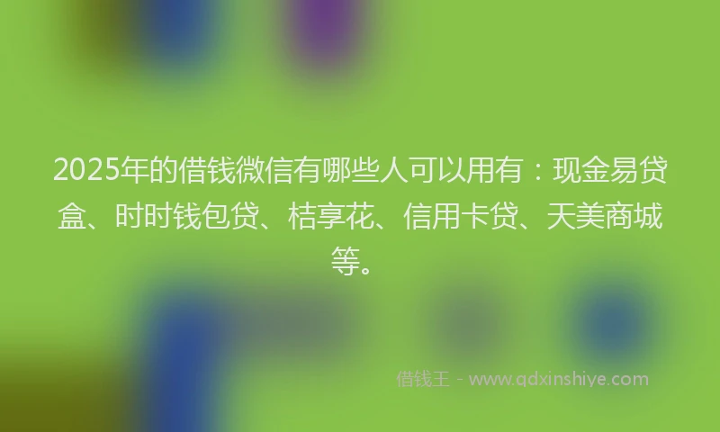 2025年的借钱微信有哪些人可以用有：现金易贷盒、时时钱包贷、桔享花、信用卡贷、天美商城等。
