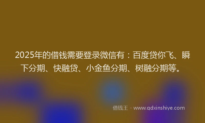 2025年的借钱需要登录微信有：百度贷你飞、瞬下分期、快融贷、小金鱼分期、树融分期等。