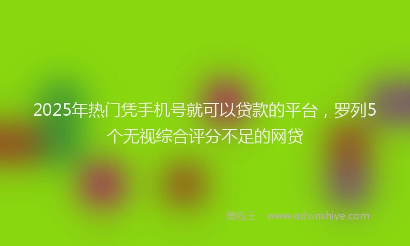 2025年热门凭手机号就可以贷款的平台，罗列5个无视综合评分不足的网贷