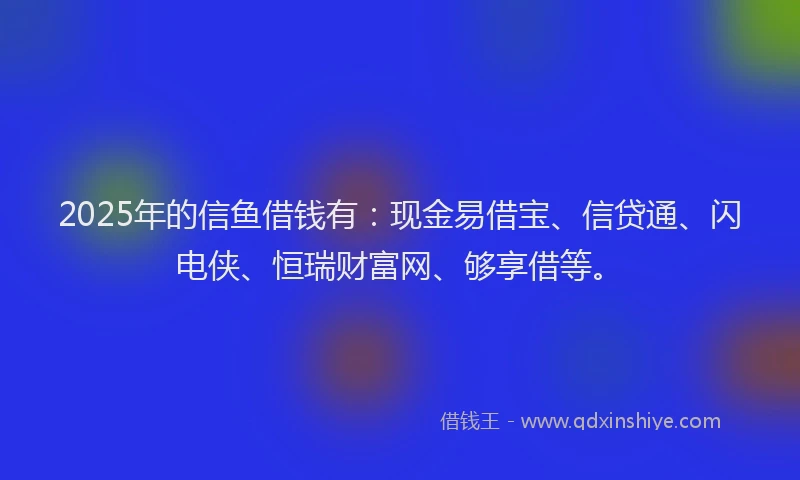 2025年的信鱼借钱有：现金易借宝、信贷通、闪电侠、恒瑞财富网、够享借等。