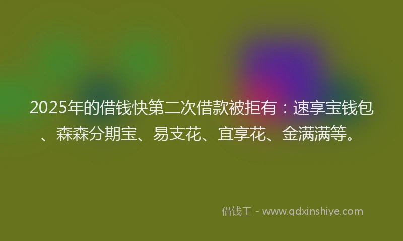 2025年的借钱快第二次借款被拒有：速享宝钱包、森森分期宝、易支花、宜享花、金满满等。