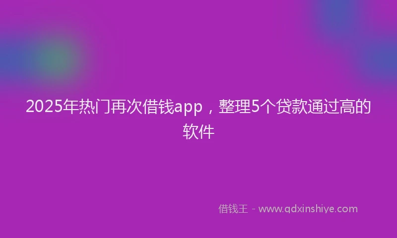 2025年热门再次借钱app，整理5个贷款通过高的软件