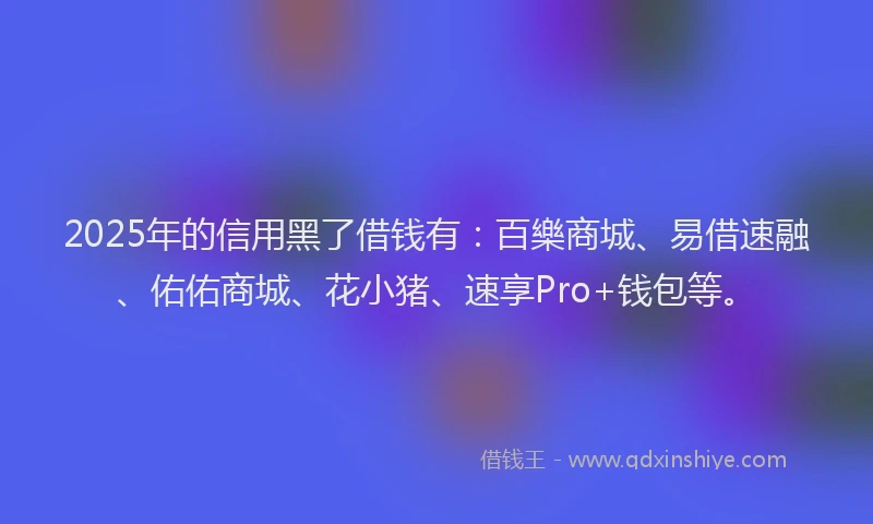 2025年的信用黑了借钱有：百樂商城、易借速融、佑佑商城、花小猪、速享Pro+钱包等。