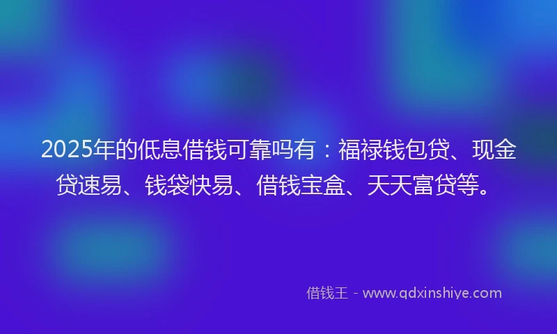 2025年的低息借钱可靠吗有：福禄钱包贷、现金贷速易、钱袋快易、借钱宝盒、天天富贷等。