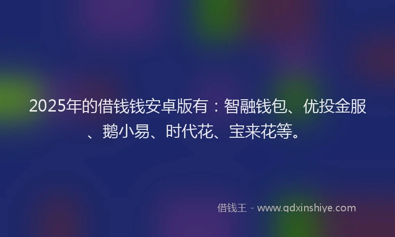 2025年的借钱钱安卓版有：智融钱包、优投金服、鹅小易、时代花、宝来花等。