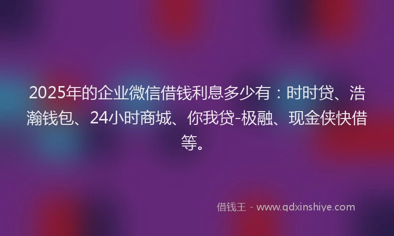 2025年的企业微信借钱利息多少有：时时贷、浩瀚钱包、24小时商城、你我贷-极融、现金侠快借等。