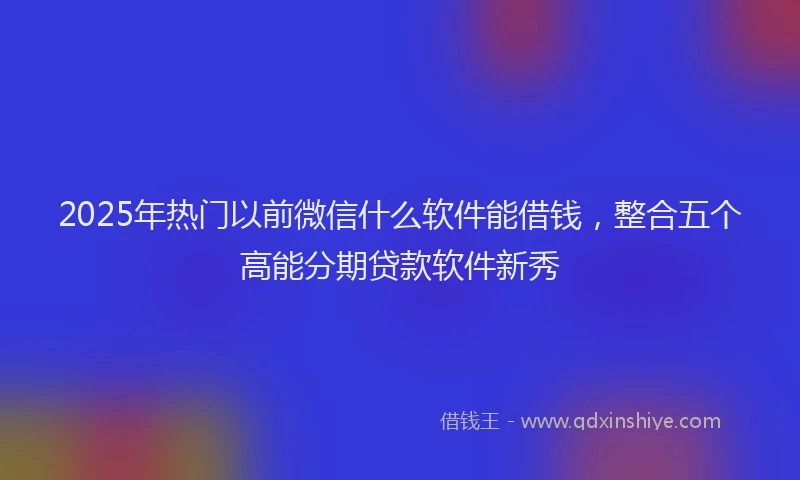 2025年热门以前微信什么软件能借钱，整合五个高能分期贷款软件新秀
