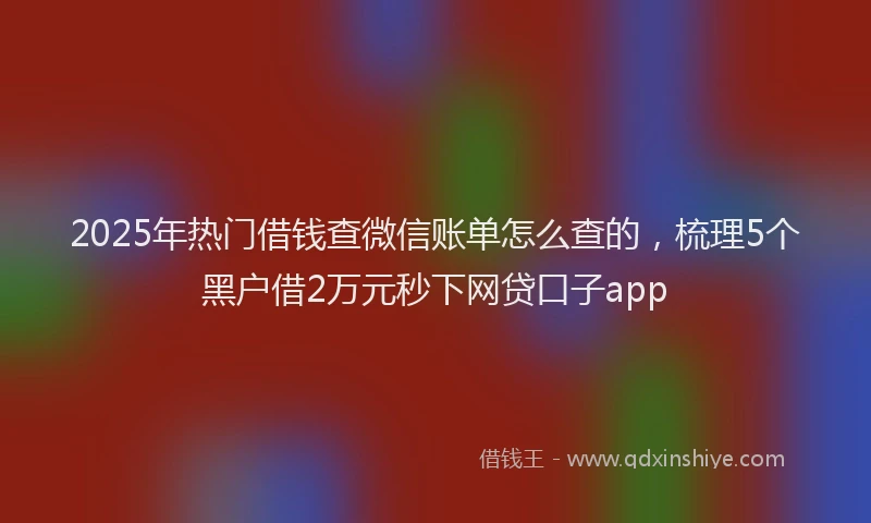 2025年热门借钱查微信账单怎么查的，梳理5个黑户借2万元秒下网贷口子app