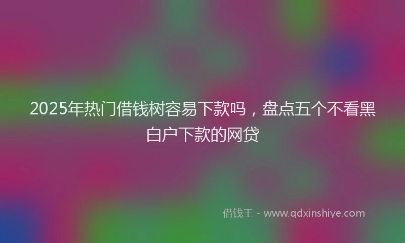 2025年热门借钱树容易下款吗，盘点五个不看黑白户下款的网贷