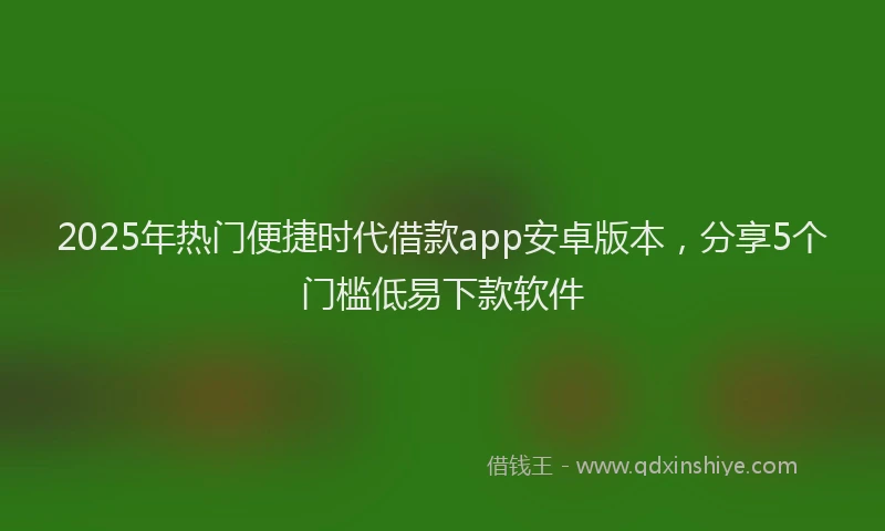 2025年热门便捷时代借款app安卓版本，分享5个门槛低易下款软件