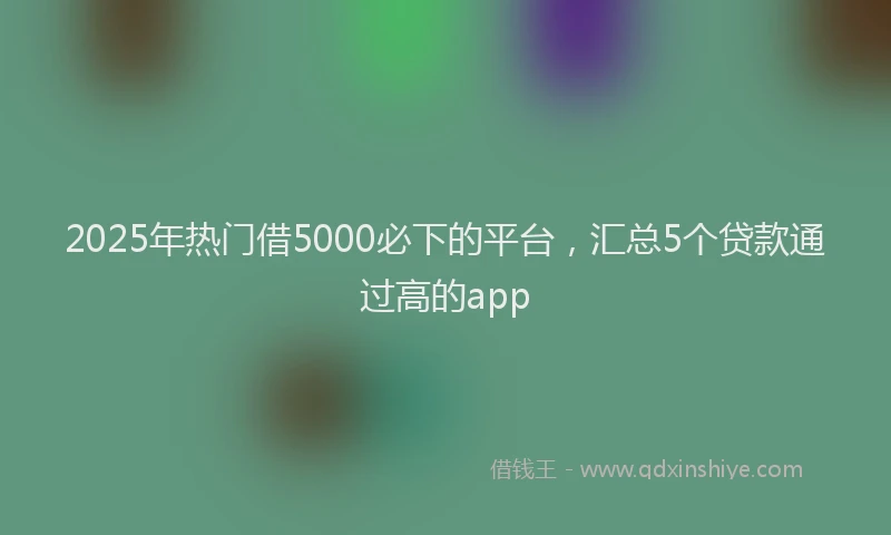 2025年热门借5000必下的平台，汇总5个贷款通过高的app