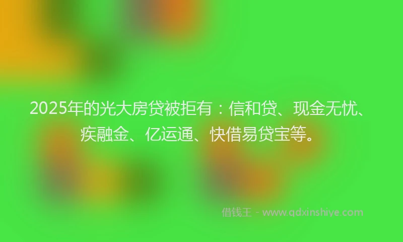 2025年的光大房贷被拒有：信和贷、现金无忧、疾融金、亿运通、快借易贷宝等。