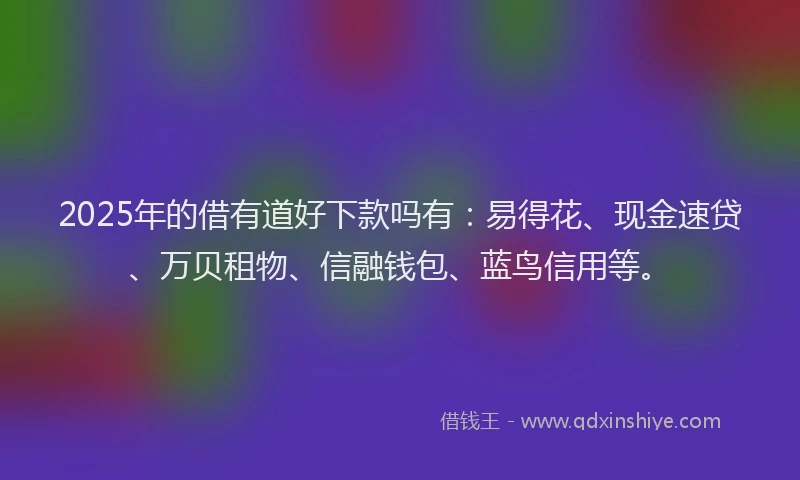 2025年的借有道好下款吗有：易得花、现金速贷、万贝租物、信融钱包、蓝鸟信用等。