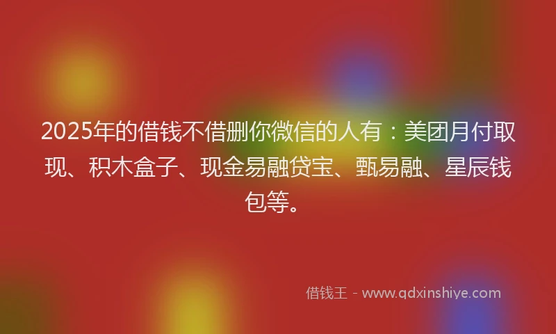 2025年的借钱不借删你微信的人有：美团月付取现、积木盒子、现金易融贷宝、甄易融、星辰钱包等。