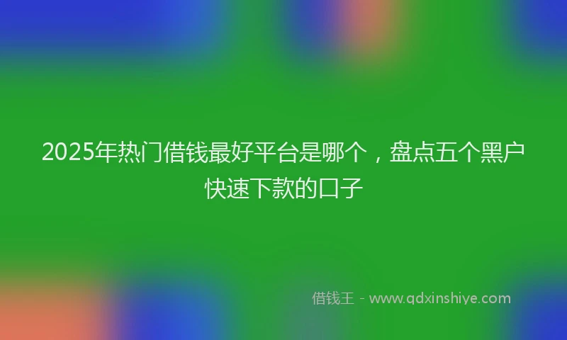 2025年热门借钱最好平台是哪个，盘点五个黑户快速下款的口子