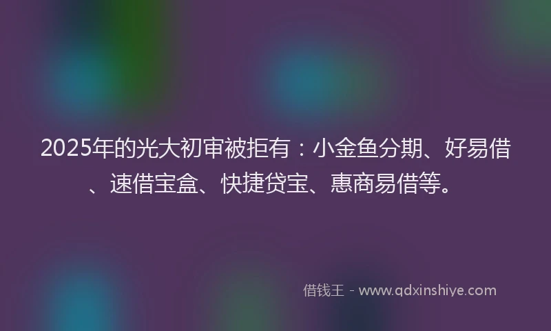 2025年的光大初审被拒有：小金鱼分期、好易借、速借宝盒、快捷贷宝、惠商易借等。