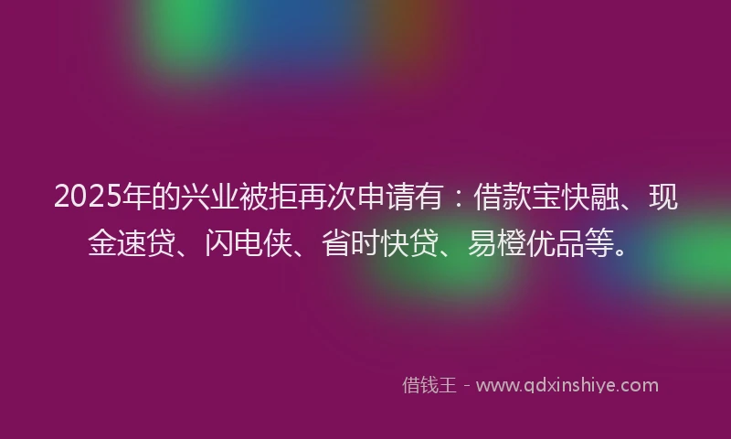 2025年的兴业被拒再次申请有：借款宝快融、现金速贷、闪电侠、省时快贷、易橙优品等。