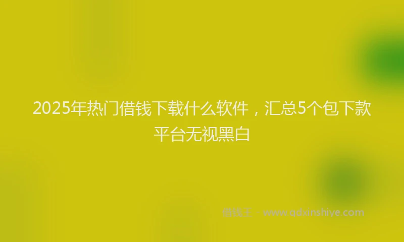 2025年热门借钱下载什么软件，汇总5个包下款平台无视黑白