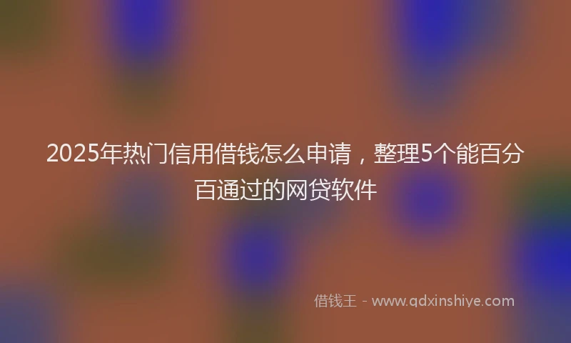 2025年热门信用借钱怎么申请，整理5个能百分百通过的网贷软件