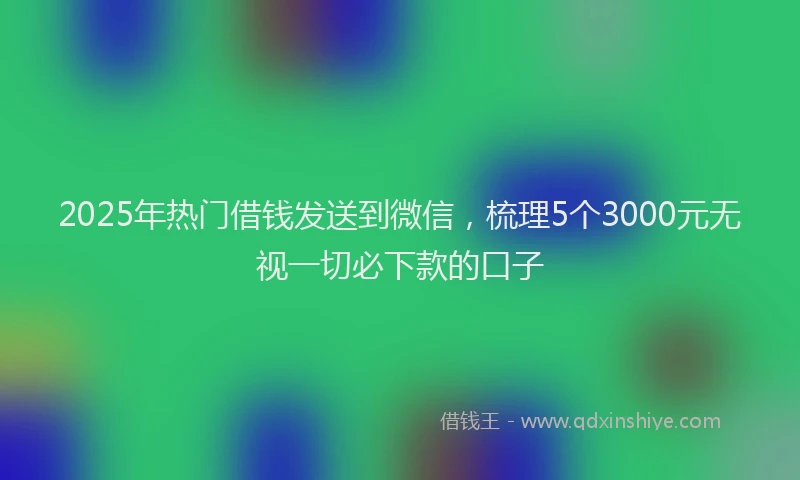 2025年热门借钱发送到微信，梳理5个3000元无视一切必下款的口子