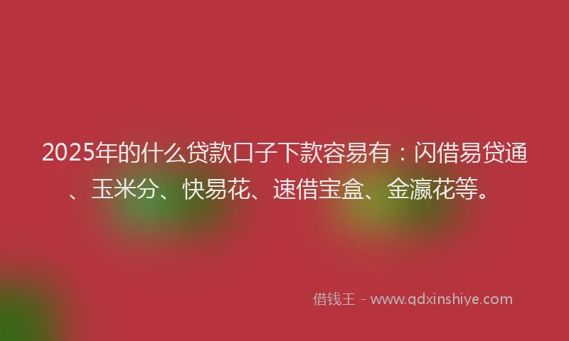 2025年的什么贷款口子下款容易有：闪借易贷通、玉米分、快易花、速借宝盒、金瀛花等。