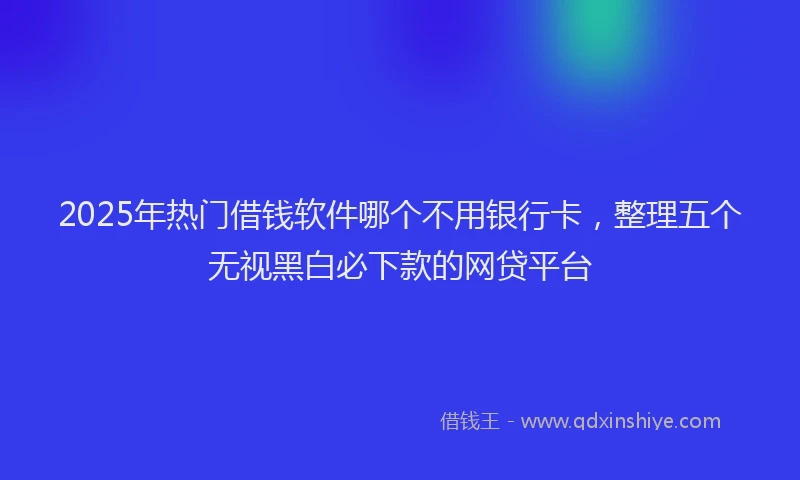 2025年热门借钱软件哪个不用银行卡，整理五个无视黑白必下款的网贷平台