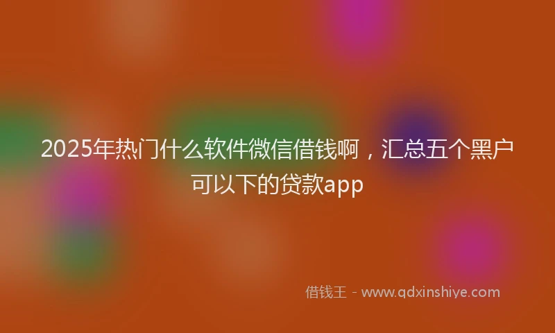 2025年热门什么软件微信借钱啊，汇总五个黑户可以下的贷款app