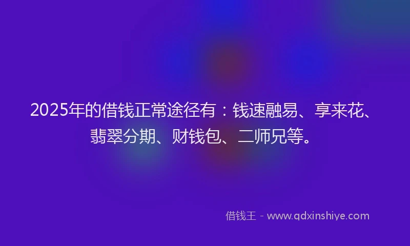 2025年的借钱正常途径有：钱速融易、享来花、翡翠分期、财钱包、二师兄等。