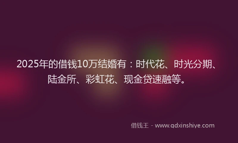 2025年的借钱10万结婚有：时代花、时光分期、陆金所、彩虹花、现金贷速融等。